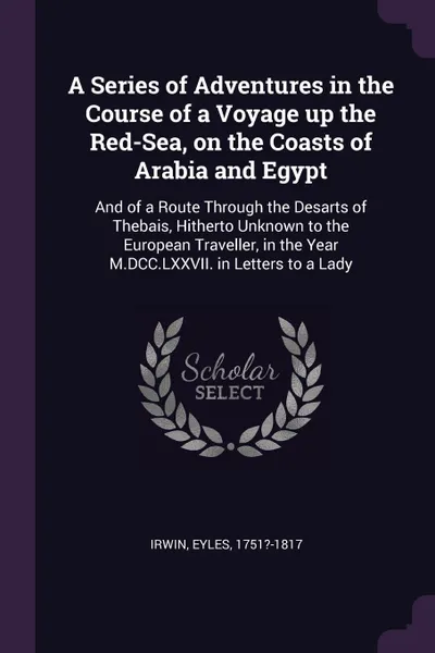 Обложка книги A Series of Adventures in the Course of a Voyage up the Red-Sea, on the Coasts of Arabia and Egypt. And of a Route Through the Desarts of Thebais, Hitherto Unknown to the European Traveller, in the Year M.DCC.LXXVII. in Letters to a Lady, Eyles Irwin