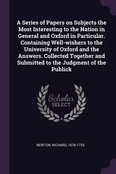 Обложка книги A Series of Papers on Subjects the Most Interesting to the Nation in General and Oxford in Particular. Containing Well-wishers to the University of Oxford and the Answers. Collected Together and Submitted to the Judgment of the Publick, Richard Newton