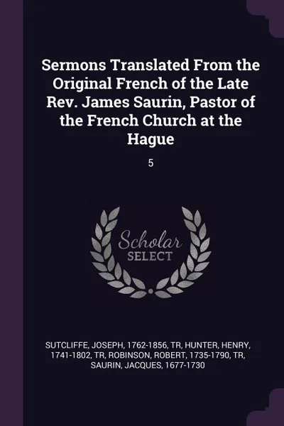 Обложка книги Sermons Translated From the Original French of the Late Rev. James Saurin, Pastor of the French Church at the Hague. 5, Joseph Sutcliffe, Henry Hunter, Robert Robinson