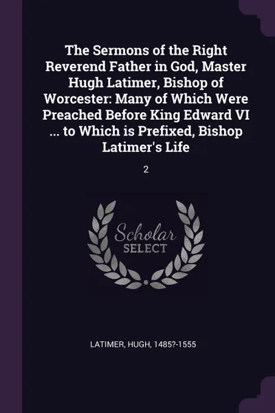 Обложка книги The Sermons of the Right Reverend Father in God, Master Hugh Latimer, Bishop of Worcester. Many of Which Were Preached Before King Edward VI ... to Which is Prefixed, Bishop Latimer.s Life: 2, Hugh Latimer