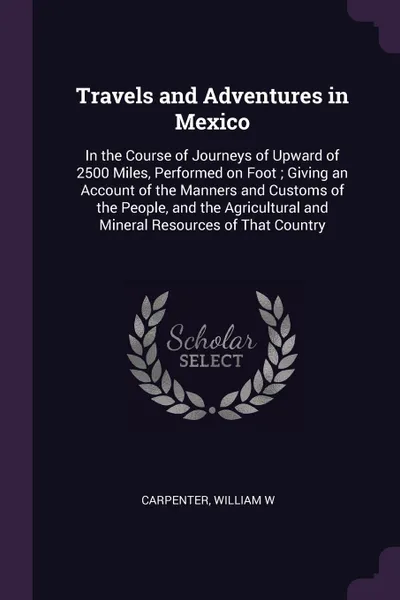 Обложка книги Travels and Adventures in Mexico. In the Course of Journeys of Upward of 2500 Miles, Performed on Foot ; Giving an Account of the Manners and Customs of the People, and the Agricultural and Mineral Resources of That Country, William W Carpenter