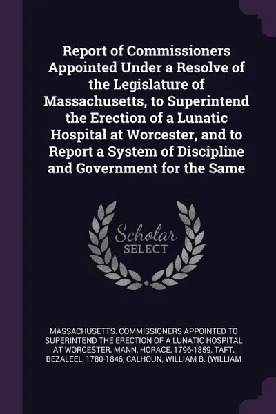 Обложка книги Report of Commissioners Appointed Under a Resolve of the Legislature of Massachusetts, to Superintend the Erection of a Lunatic Hospital at Worcester, and to Report a System of Discipline and Government for the Same, Horace Mann, Bezaleel Taft
