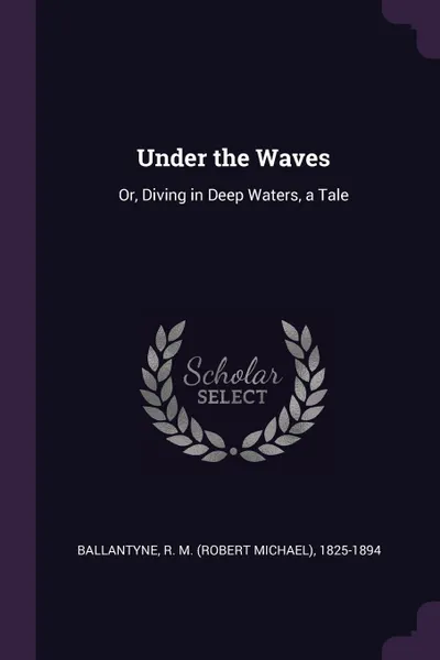 Обложка книги Under the Waves. Or, Diving in Deep Waters, a Tale, R M. 1825-1894 Ballantyne