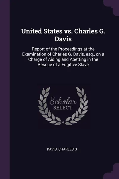 Обложка книги United States vs. Charles G. Davis. Report of the Proceedings at the Examination of Charles G. Davis, esq., on a Charge of Aiding and Abetting in the Rescue of a Fugitive Slave, Charles G Davis