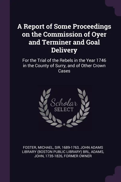 Обложка книги A Report of Some Proceedings on the Commission of Oyer and Terminer and Goal Delivery. For the Trial of the Rebels in the Year 1746 in the County of Surry, and of Other Crown Cases, Michael Foster, John Adams