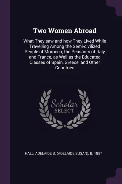 Обложка книги Two Women Abroad. What They saw and how They Lived While Travelling Among the Semi-civilized People of Morocco, the Peasants of Italy and France, as Well as the Educated Classes of Spain, Greece, and Other Countries, Adelaide S. b. 1857 Hall