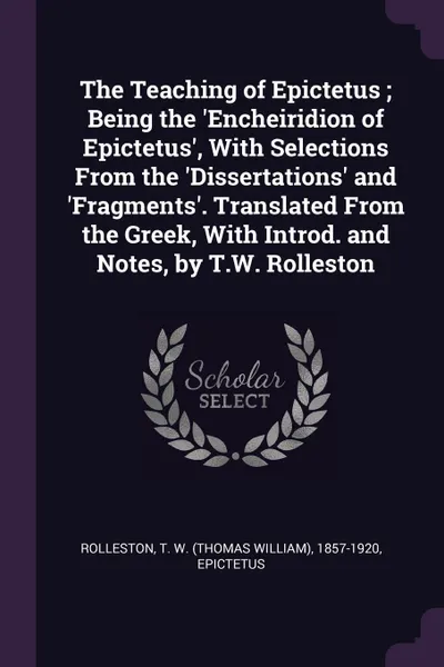 Обложка книги The Teaching of Epictetus ; Being the .Encheiridion of Epictetus., With Selections From the .Dissertations. and .Fragments.. Translated From the Greek, With Introd. and Notes, by T.W. Rolleston, T W. 1857-1920 Rolleston, Epictetus Epictetus
