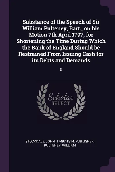 Обложка книги Substance of the Speech of Sir William Pulteney, Bart., on his Motion 7th April 1797, for Shortening the Time During Which the Bank of England Should be Restrained From Issuing Cash for its Debts and Demands. 5, John Stockdale, William Pulteney