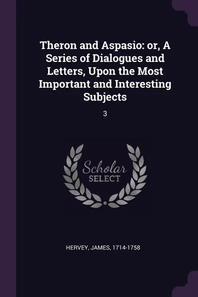 Обложка книги Theron and Aspasio. or, A Series of Dialogues and Letters, Upon the Most Important and Interesting Subjects: 3, James Hervey