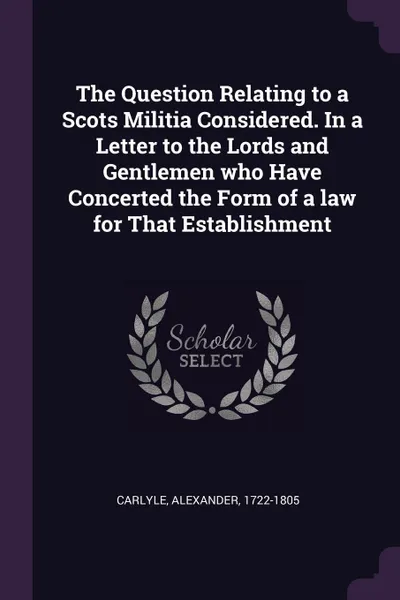 Обложка книги The Question Relating to a Scots Militia Considered. In a Letter to the Lords and Gentlemen who Have Concerted the Form of a law for That Establishment, Alexander Carlyle