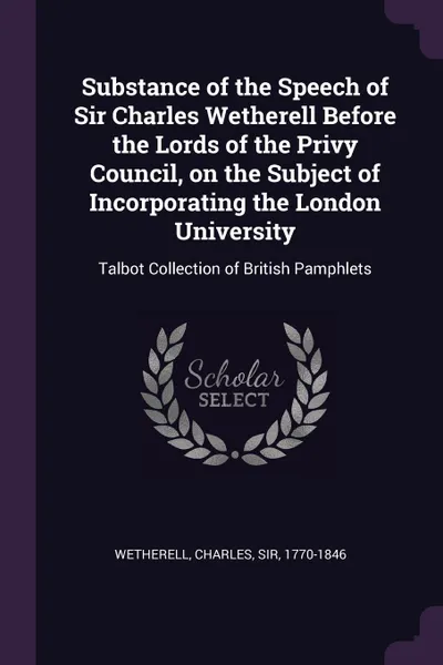 Обложка книги Substance of the Speech of Sir Charles Wetherell Before the Lords of the Privy Council, on the Subject of Incorporating the London University. Talbot Collection of British Pamphlets, Charles Wetherell