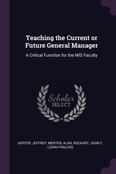 Обложка книги Teaching the Current or Future General Manager. A Critical Function for the MIS Faculty, Jeffrey Hoffer, Alan Merten, John F. Rockart