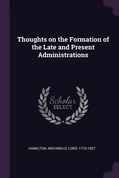 Обложка книги Thoughts on the Formation of the Late and Present Administrations, Archibald Hamilton