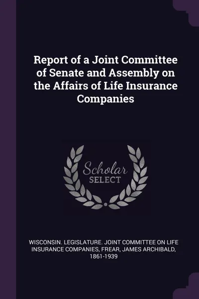 Обложка книги Report of a Joint Committee of Senate and Assembly on the Affairs of Life Insurance Companies, James Archibald Frear