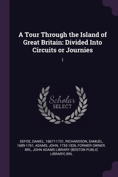 Обложка книги A Tour Through the Island of Great Britain. Divided Into Circuits or Journies: 1, Daniel Defoe, Samuel Richardson, John Adams