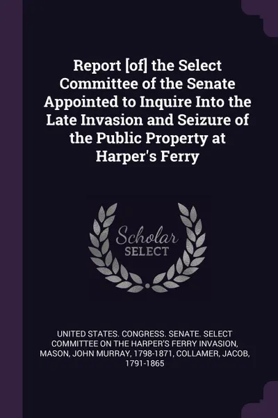 Обложка книги Report .of. the Select Committee of the Senate Appointed to Inquire Into the Late Invasion and Seizure of the Public Property at Harper.s Ferry, John Murray Mason, Jacob Collamer