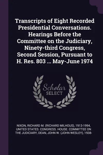 Обложка книги Transcripts of Eight Recorded Presidential Conversations. Hearings Before the Committee on the Judiciary, Ninety-third Congress, Second Session, Pursuant to H. Res. 803 ... May-June 1974, Richard M. 1913-1994 Nixon, John W. 1938- Dean