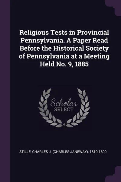 Обложка книги Religious Tests in Provincial Pennsylvania. A Paper Read Before the Historical Society of Pennsylvania at a Meeting Held No. 9, 1885, Charles J. 1819-1899 Stillé