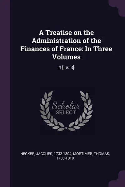 Обложка книги A Treatise on the Administration of the Finances of France. In Three Volumes: 4 .i.e. 3., Jacques Necker, Thomas Mortimer