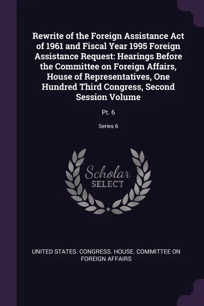 Обложка книги Rewrite of the Foreign Assistance Act of 1961 and Fiscal Year 1995 Foreign Assistance Request. Hearings Before the Committee on Foreign Affairs, House of Representatives, One Hundred Third Congress, Second Session Volume: Pt. 6; Series 6, 