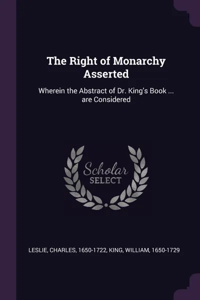 Обложка книги The Right of Monarchy Asserted. Wherein the Abstract of Dr. King.s Book ... are Considered, Charles Leslie, William King