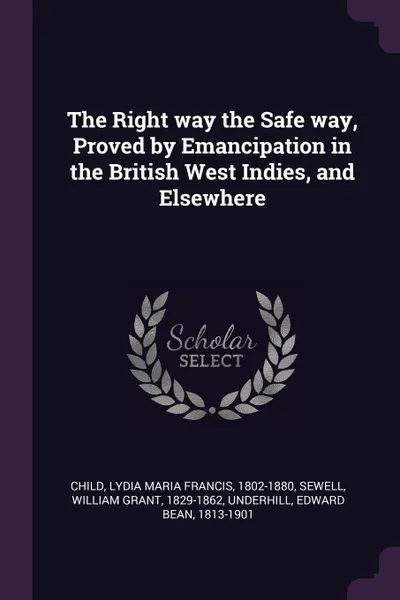 Обложка книги The Right way the Safe way, Proved by Emancipation in the British West Indies, and Elsewhere, Lydia Maria Francis Child, William Grant Sewell, Edward Bean Underhill