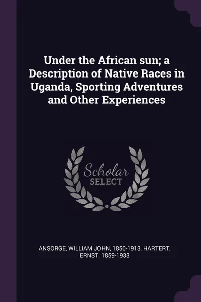 Обложка книги Under the African sun; a Description of Native Races in Uganda, Sporting Adventures and Other Experiences, William John Ansorge, Ernst Hartert