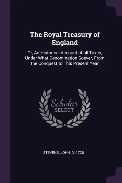 Обложка книги The Royal Treasury of England. Or, An Historical Account of all Taxes, Under What Denomination Soever, From the Conquest to This Present Year, John Stevens