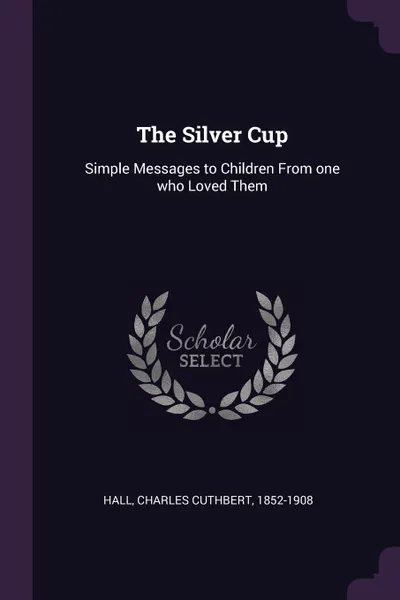 Обложка книги The Silver Cup. Simple Messages to Children From one who Loved Them, Charles Cuthbert Hall