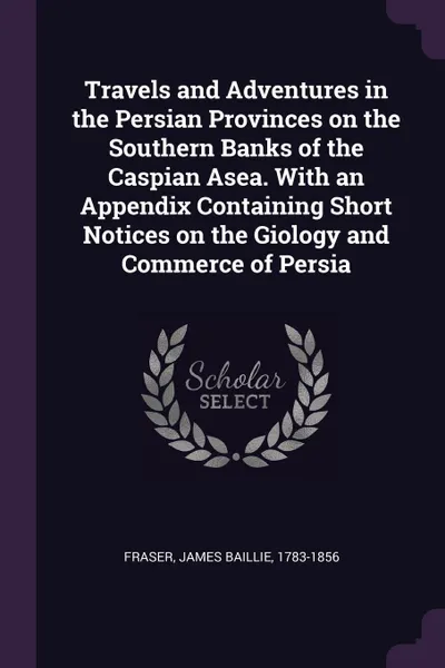 Обложка книги Travels and Adventures in the Persian Provinces on the Southern Banks of the Caspian Asea. With an Appendix Containing Short Notices on the Giology and Commerce of Persia, James Baillie Fraser