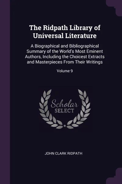 Обложка книги The Ridpath Library of Universal Literature. A Biographical and Bibliographical Summary of the World.s Most Eminent Authors, Including the Choicest Extracts and Masterpieces From Their Writings; Volume 9, John Clark Ridpath