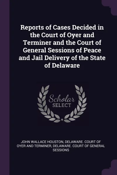 Обложка книги Reports of Cases Decided in the Court of Oyer and Terminer and the Court of General Sessions of Peace and Jail Delivery of the State of Delaware, John Wallace Houston