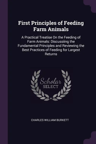 Обложка книги First Principles of Feeding Farm Animals. A Practical Treatise On the Feeding of Farm Animals: Discussiing the Fundamental Principles and Reviewing the Best Practices of Feeding for Largest Returns, Charles William Burkett