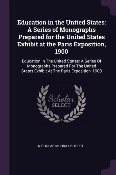 Обложка книги Education in the United States. A Series of Monographs Prepared for the United States Exhibit at the Paris Exposition, 1900: Education In The United States: A Series Of Monographs Prepared For The United States Exhibit At The Paris Exposition, 1900, Nicholas Murray Butler