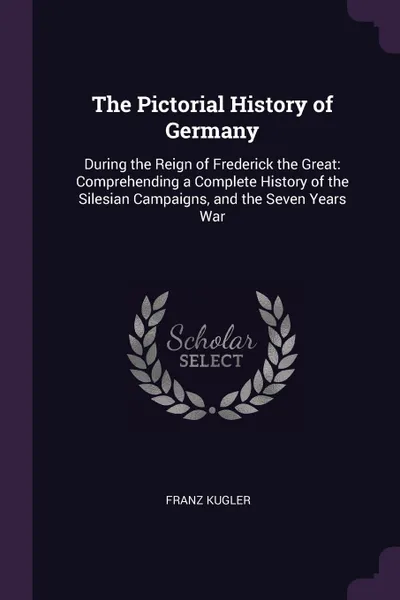 Обложка книги The Pictorial History of Germany. During the Reign of Frederick the Great: Comprehending a Complete History of the Silesian Campaigns, and the Seven Years War, Franz Kugler