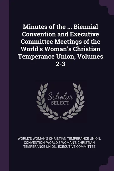 Обложка книги Minutes of the ... Biennial Convention and Executive Committee Meetings of the World.s Woman.s Christian Temperance Union, Volumes 2-3, World's Woman's Christian Te Convention