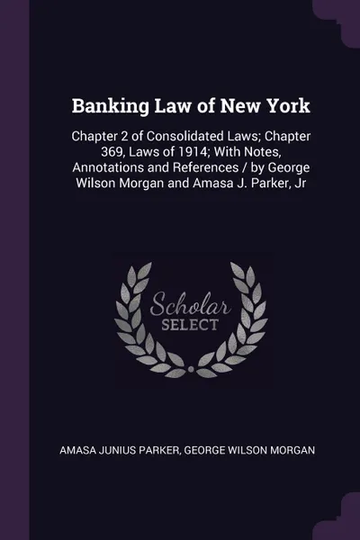 Обложка книги Banking Law of New York. Chapter 2 of Consolidated Laws; Chapter 369, Laws of 1914; With Notes, Annotations and References / by George Wilson Morgan and Amasa J. Parker, Jr, Amasa Junius Parker, George Wilson Morgan