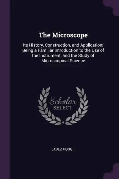 Обложка книги The Microscope. Its History, Construction, and Application: Being a Familiar Introduction to the Use of the Instrument, and the Study of Microscopical Science, Jabez Hogg