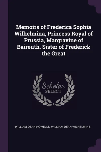 Обложка книги Memoirs of Frederica Sophia Wilhelmina, Princess Royal of Prussia, Margravine of Baireuth, Sister of Frederick the Great, William Dean Howells, William Dean Wilhelmine