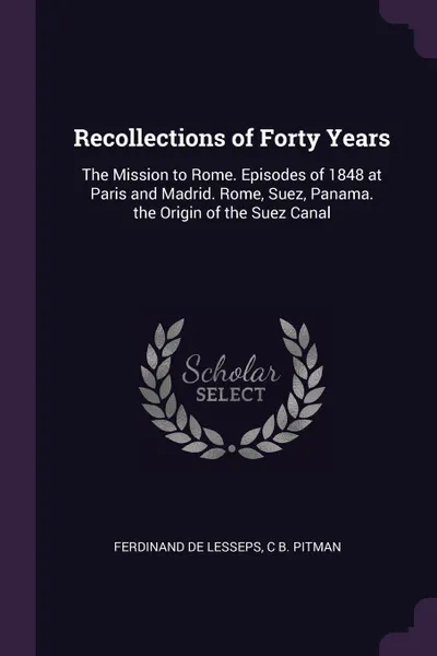 Обложка книги Recollections of Forty Years. The Mission to Rome. Episodes of 1848 at Paris and Madrid. Rome, Suez, Panama. the Origin of the Suez Canal, Ferdinand De Lesseps, C B. Pitman