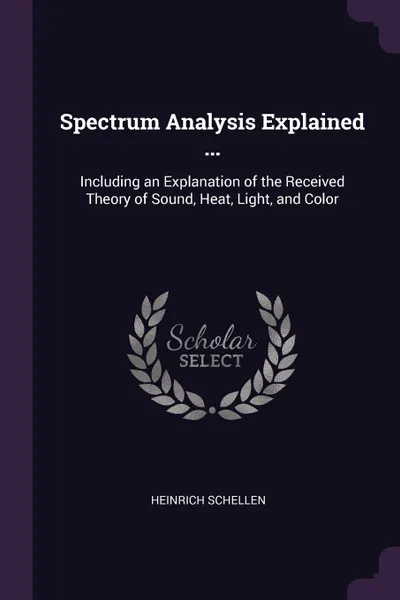 Обложка книги Spectrum Analysis Explained ... Including an Explanation of the Received Theory of Sound, Heat, Light, and Color, Heinrich Schellen