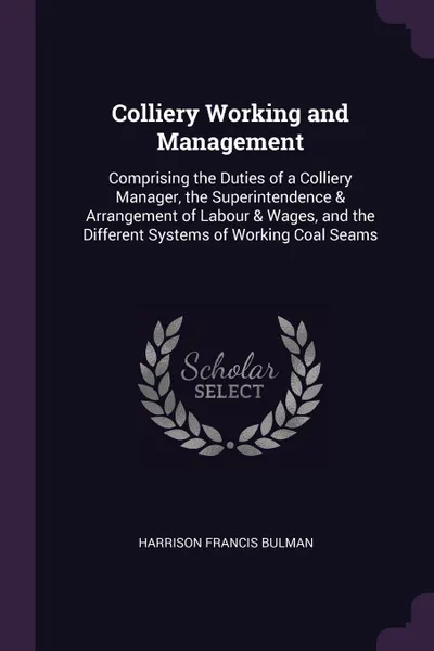 Обложка книги Colliery Working and Management. Comprising the Duties of a Colliery Manager, the Superintendence . Arrangement of Labour . Wages, and the Different Systems of Working Coal Seams, Harrison Francis Bulman