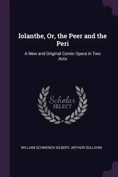 Обложка книги Iolanthe, Or, the Peer and the Peri. A New and Original Comic Opera in Two Acts, William Schwenck Gilbert, Arthur Sullivan