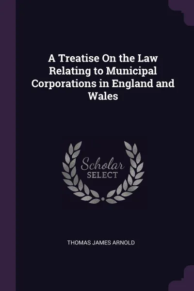 Обложка книги A Treatise On the Law Relating to Municipal Corporations in England and Wales, Thomas James Arnold