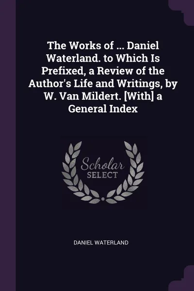 Обложка книги The Works of ... Daniel Waterland. to Which Is Prefixed, a Review of the Author.s Life and Writings, by W. Van Mildert. .With. a General Index, Daniel Waterland