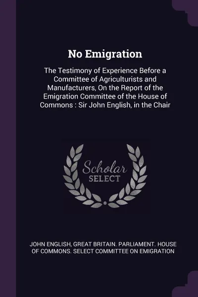 Обложка книги No Emigration. The Testimony of Experience Before a Committee of Agriculturists and Manufacturers, On the Report of the Emigration Committee of the House of Commons : Sir John English, in the Chair, John English