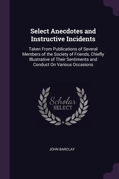 Обложка книги Select Anecdotes and Instructive Incidents. Taken From Publications of Several Members of the Society of Friends, Chiefly Illustrative of Their Sentiments and Conduct On Various Occasions, John Barclay