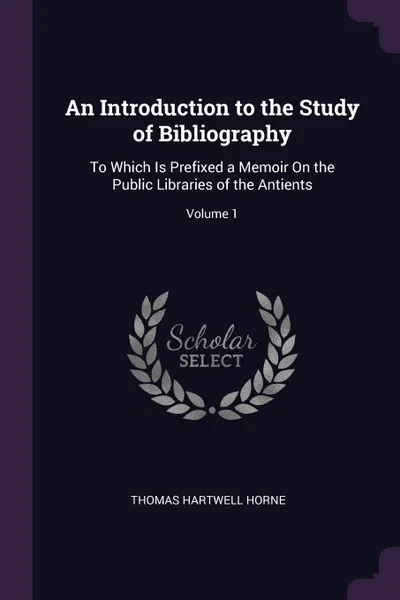 Обложка книги An Introduction to the Study of Bibliography. To Which Is Prefixed a Memoir On the Public Libraries of the Antients; Volume 1, Thomas Hartwell Horne