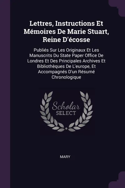 Обложка книги Lettres, Instructions Et Memoires De Marie Stuart, Reine D.ecosse. Publies Sur Les Originaux Et Les Manuscrits Du State Paper Office De Londres Et Des Principales Archives Et Bibliotheques De L.europe, Et Accompagnes D.un Resume Chronologique, Mary