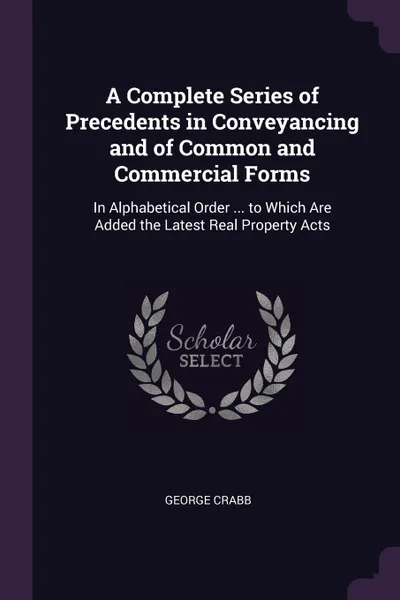 Обложка книги A Complete Series of Precedents in Conveyancing and of Common and Commercial Forms. In Alphabetical Order ... to Which Are Added the Latest Real Property Acts, George Crabb